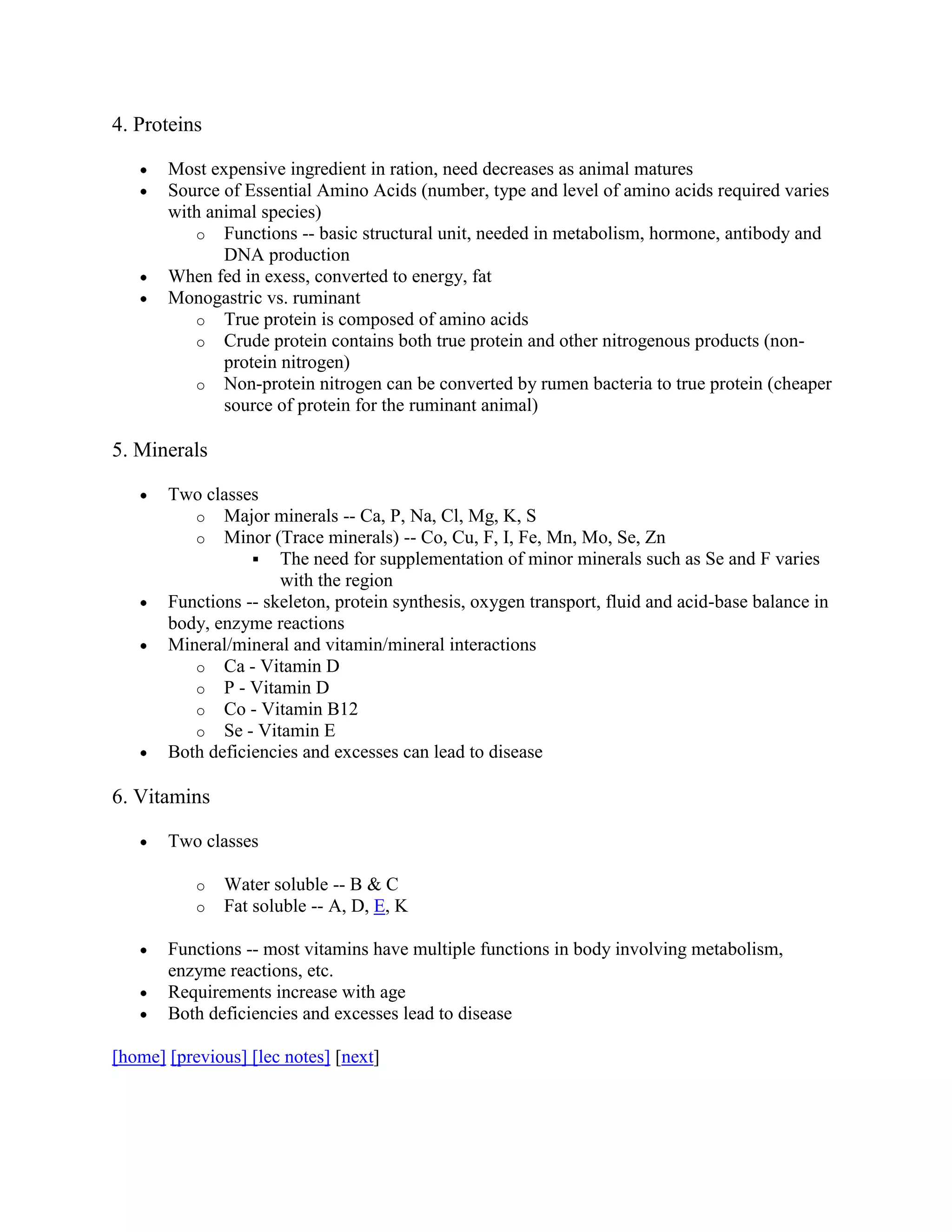 4. Proteins
Most expensive ingredient in ration, need decreases as animal matures
Source of Essential Amino Acids (number, type and level of amino acids required varies
with animal species)
o Functions -- basic structural unit, needed in metabolism, hormone, antibody and
DNA production
When fed in exess, converted to energy, fat
Monogastric vs. ruminant
o True protein is composed of amino acids
o Crude protein contains both true protein and other nitrogenous products (nonprotein nitrogen)
o Non-protein nitrogen can be converted by rumen bacteria to true protein (cheaper
source of protein for the ruminant animal)

5. Minerals
Two classes
o Major minerals -- Ca, P, Na, Cl, Mg, K, S
o Minor (Trace minerals) -- Co, Cu, F, I, Fe, Mn, Mo, Se, Zn
 The need for supplementation of minor minerals such as Se and F varies
with the region
Functions -- skeleton, protein synthesis, oxygen transport, fluid and acid-base balance in
body, enzyme reactions
Mineral/mineral and vitamin/mineral interactions
o Ca - Vitamin D
o P - Vitamin D
o Co - Vitamin B12
o Se - Vitamin E
Both deficiencies and excesses can lead to disease

6. Vitamins
Two classes
o
o

Water soluble -- B & C
Fat soluble -- A, D, E, K

Functions -- most vitamins have multiple functions in body involving metabolism,
enzyme reactions, etc.
Requirements increase with age
Both deficiencies and excesses lead to disease
[home] [previous] [lec notes] [next]

 