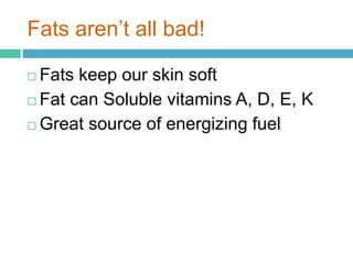 Fats aren’t all bad!
 Fats keep our skin soft
 Fat can Soluble vitamins A, D, E, K
 Great source of energizing fuel
 