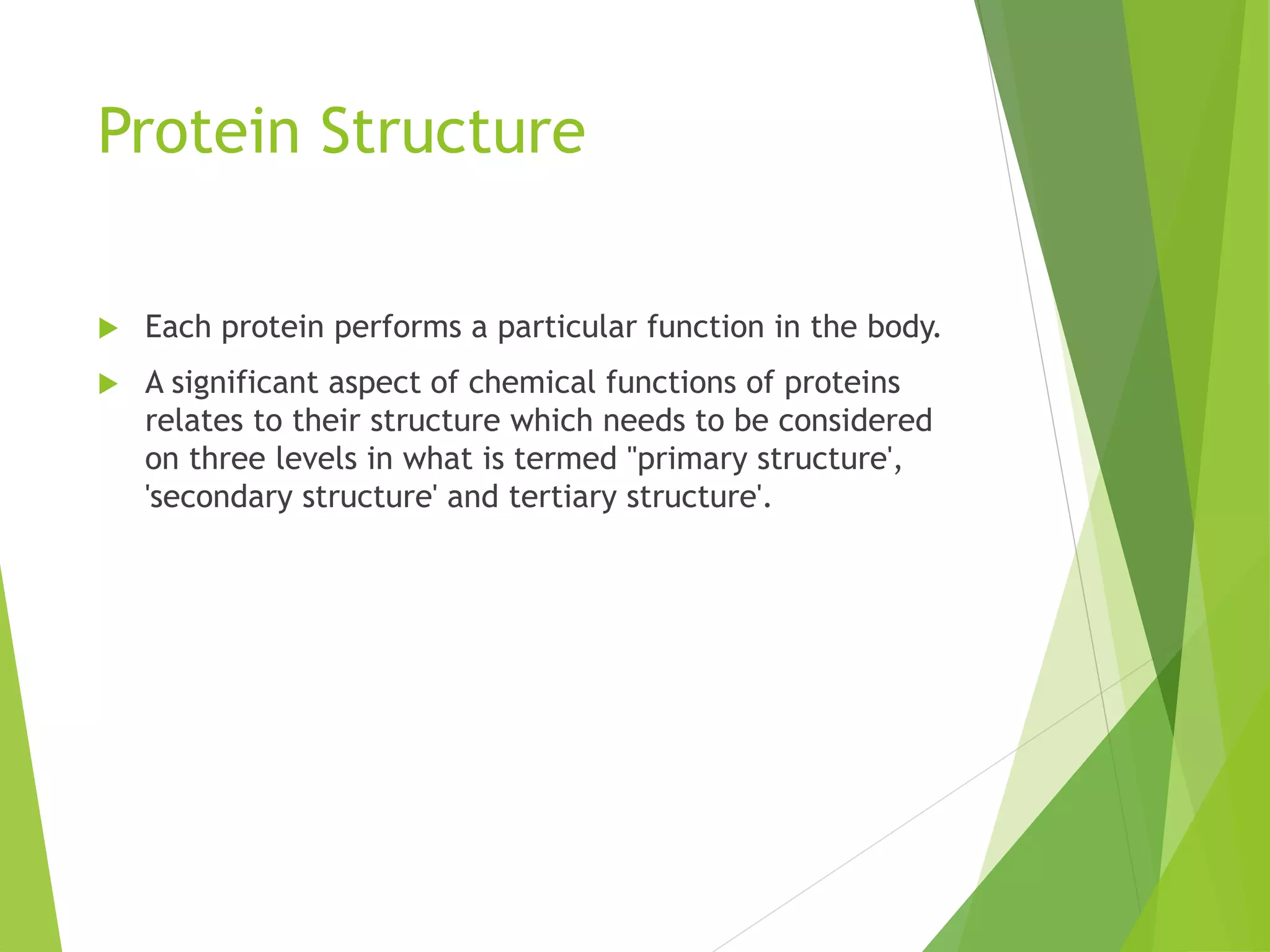 Protein Structure
 Each protein performs a particular function in the body.
 A significant aspect of chemical functions of proteins
relates to their structure which needs to be considered
on three levels in what is termed "primary structure',
'secondary structure' and tertiary structure'.
 