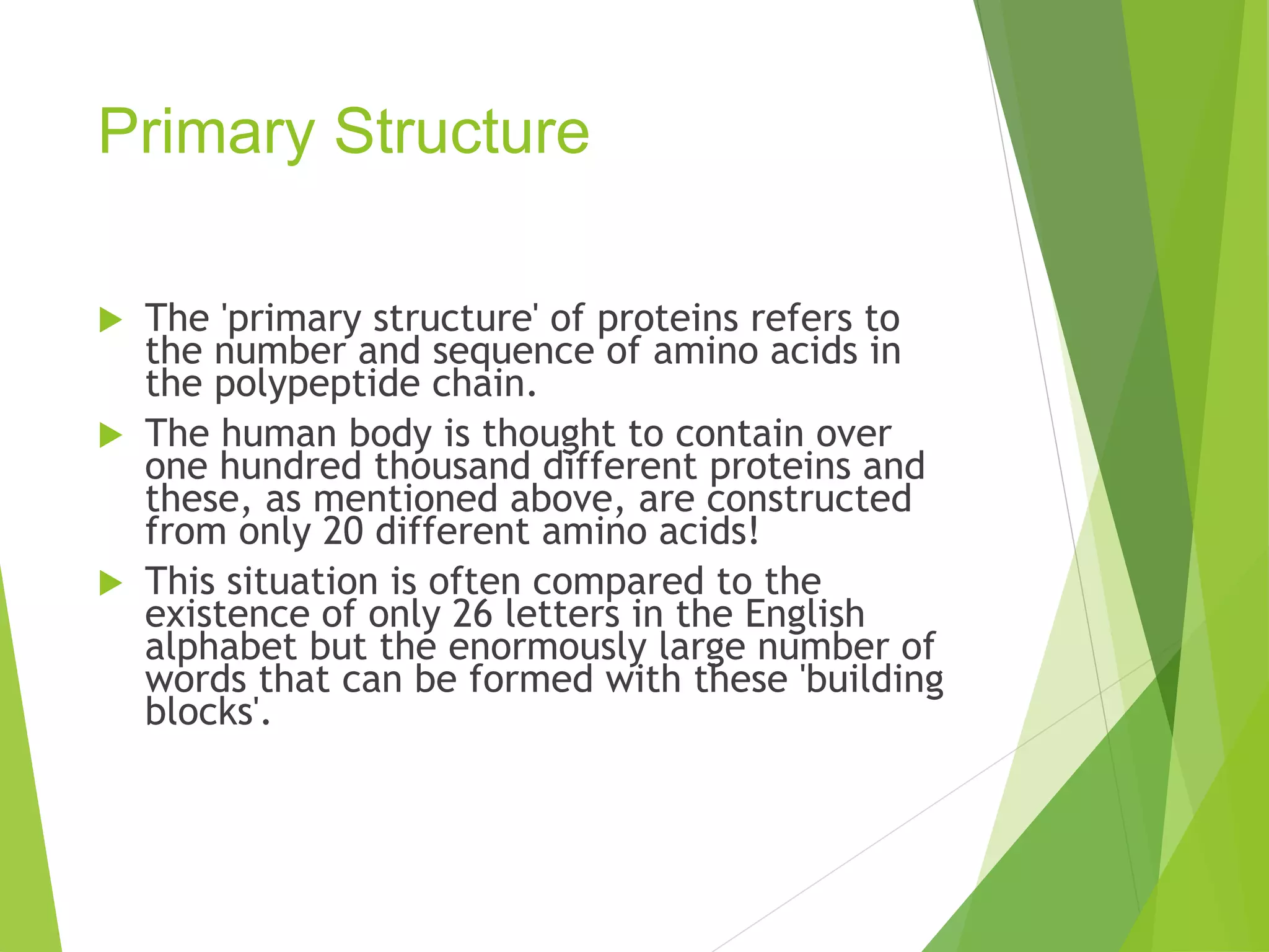 Primary Structure
 The 'primary structure' of proteins refers to
the number and sequence of amino acids in
the polypeptide chain.
 The human body is thought to contain over
one hundred thousand different proteins and
these, as mentioned above, are constructed
from only 20 different amino acids!
 This situation is often compared to the
existence of only 26 letters in the English
alphabet but the enormously large number of
words that can be formed with these 'building
blocks'.
 