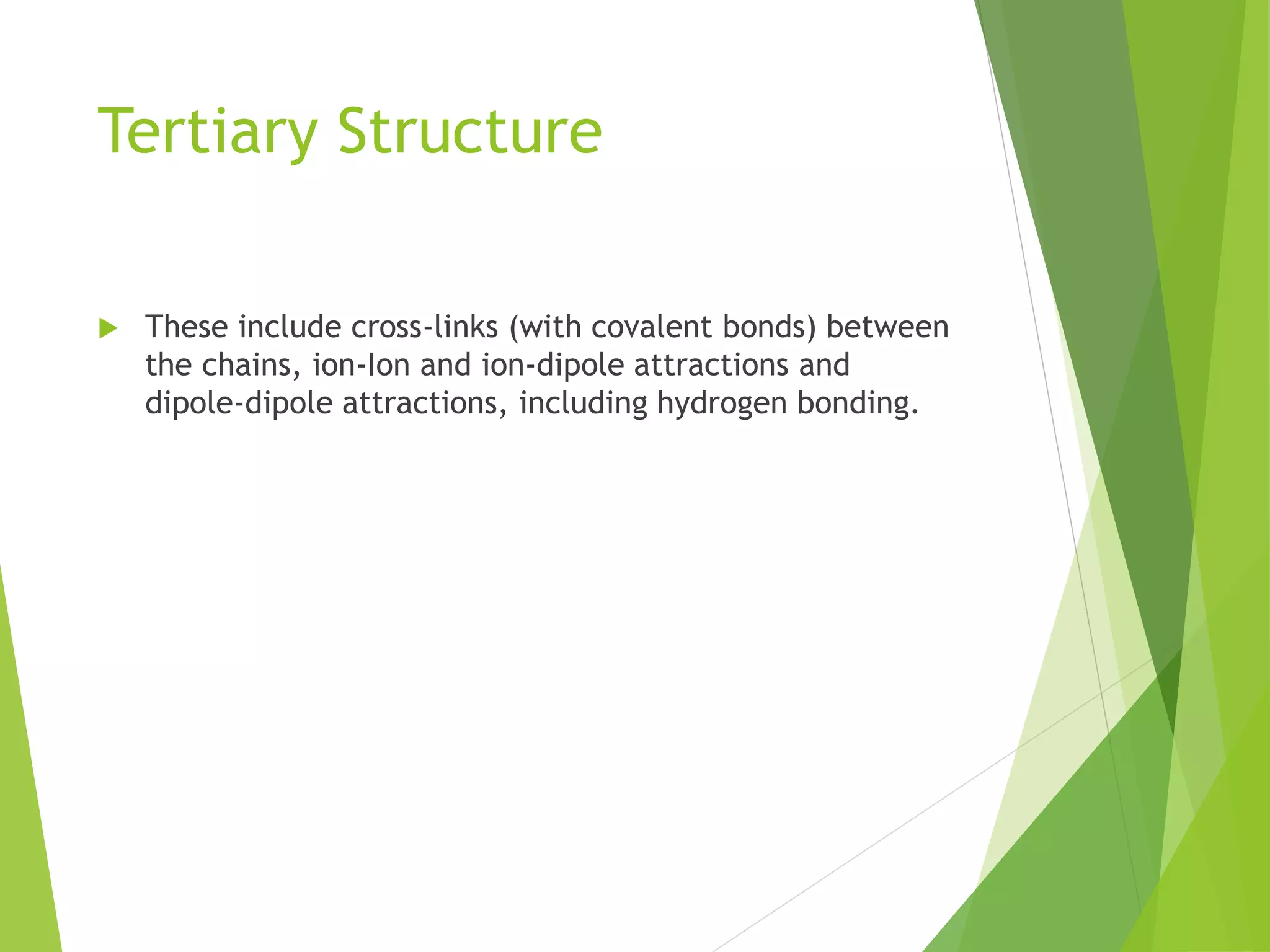 Tertiary Structure
 These include cross-links (with covalent bonds) between
the chains, ion-Ion and ion-dipole attractions and
dipole-dipole attractions, including hydrogen bonding.
 