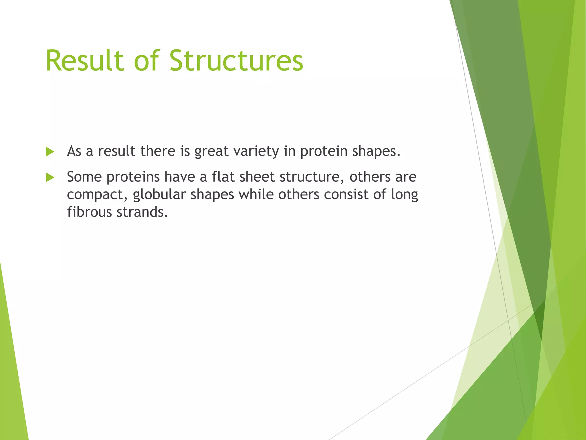 Result of Structures
 As a result there is great variety in protein shapes.
 Some proteins have a flat sheet structure, others are
compact, globular shapes while others consist of long
fibrous strands.
 