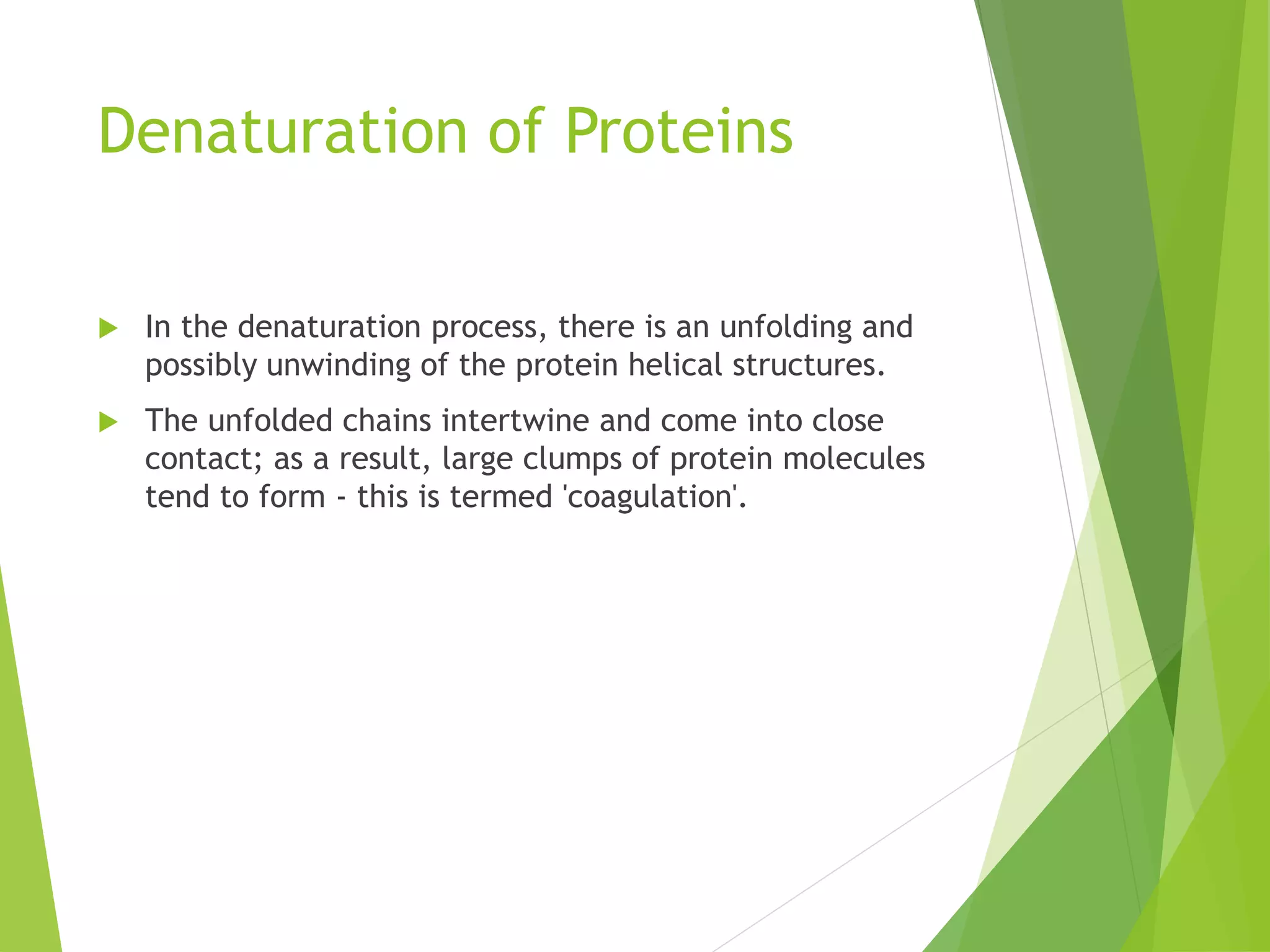 Denaturation of Proteins
 In the denaturation process, there is an unfolding and
possibly unwinding of the protein helical structures.
 The unfolded chains intertwine and come into close
contact; as a result, large clumps of protein molecules
tend to form - this is termed 'coagulation'.
 