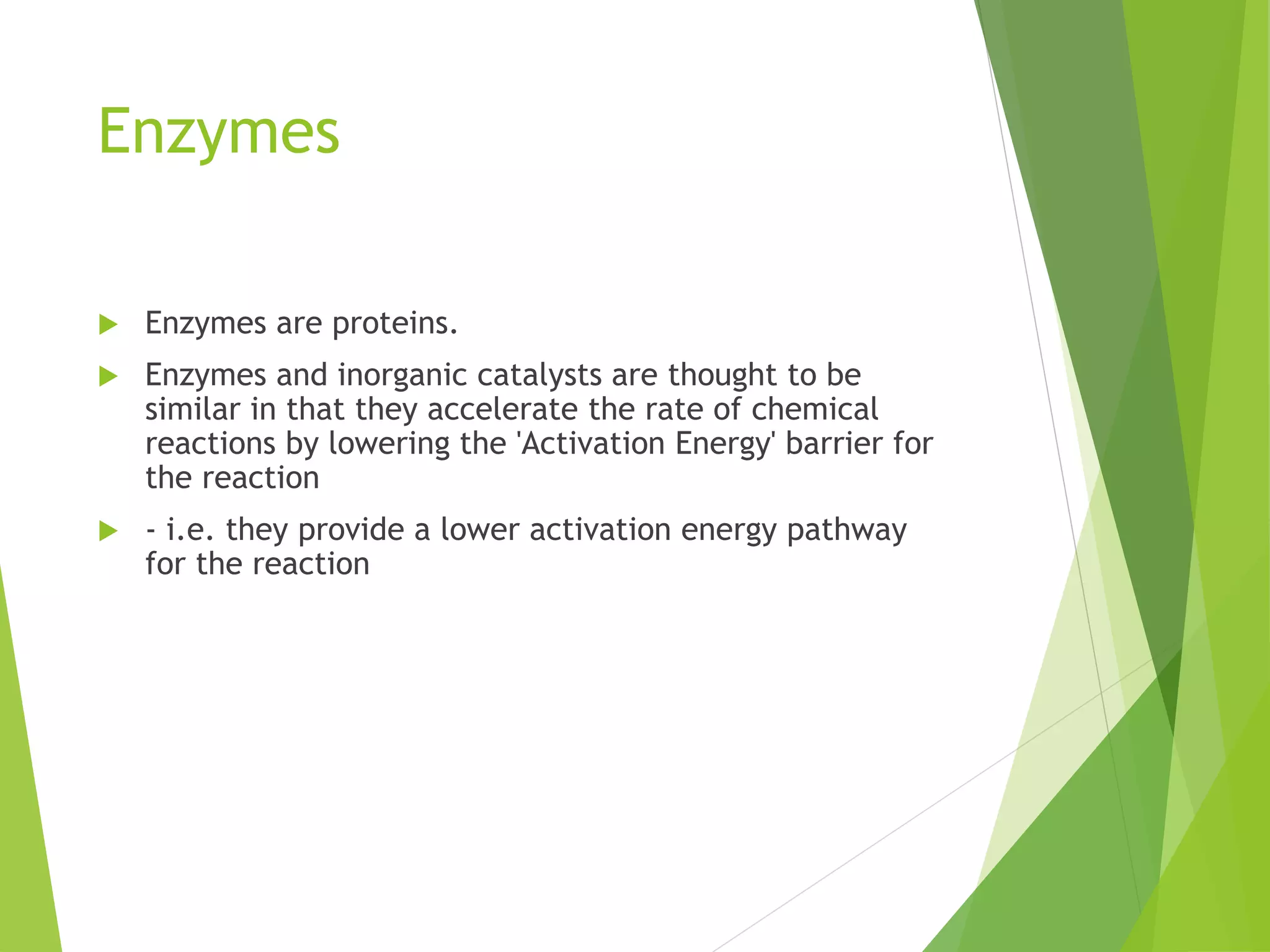 Enzymes
 Enzymes are proteins.
 Enzymes and inorganic catalysts are thought to be
similar in that they accelerate the rate of chemical
reactions by lowering the 'Activation Energy' barrier for
the reaction
 - i.e. they provide a lower activation energy pathway
for the reaction
 