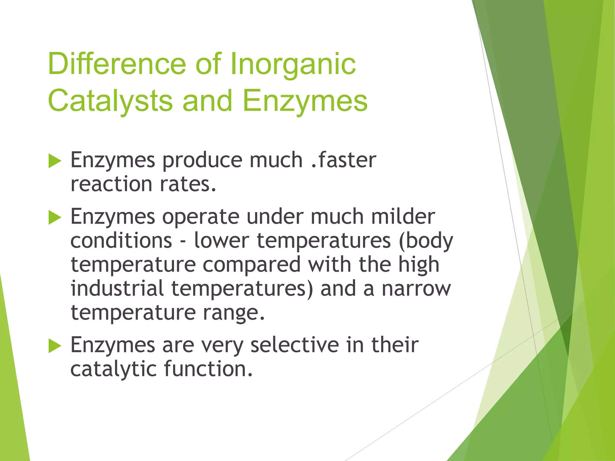 Difference of Inorganic
Catalysts and Enzymes
 Enzymes produce much .faster
reaction rates.
 Enzymes operate under much milder
conditions - lower temperatures (body
temperature compared with the high
industrial temperatures) and a narrow
temperature range.
 Enzymes are very selective in their
catalytic function.
 