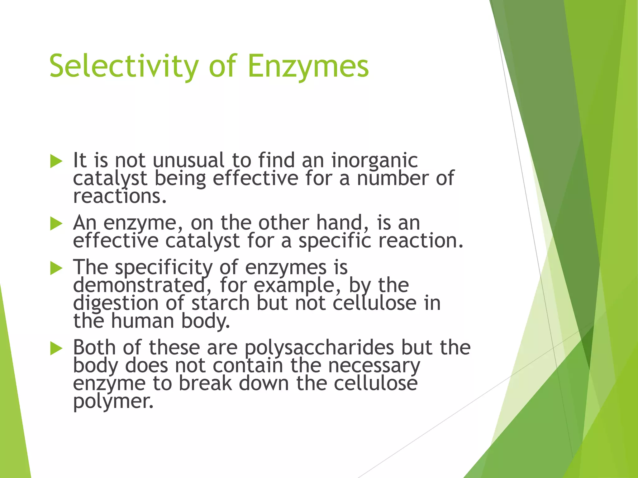 Selectivity of Enzymes
 It is not unusual to find an inorganic
catalyst being effective for a number of
reactions.
 An enzyme, on the other hand, is an
effective catalyst for a specific reaction.
 The specificity of enzymes is
demonstrated, for example, by the
digestion of starch but not cellulose in
the human body.
 Both of these are polysaccharides but the
body does not contain the necessary
enzyme to break down the cellulose
polymer.
 