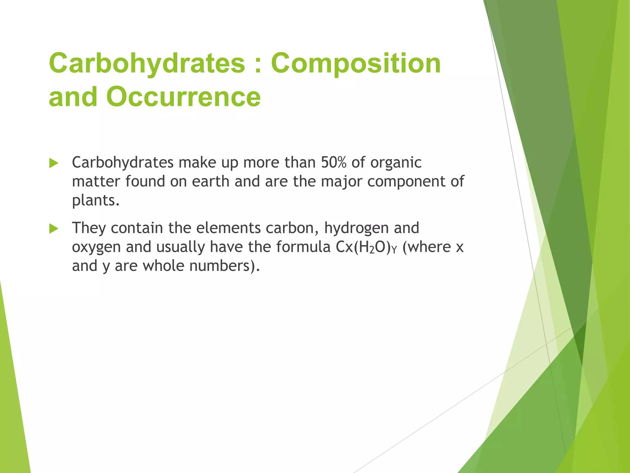 Carbohydrates : Composition
and Occurrence
 Carbohydrates make up more than 50% of organic
matter found on earth and are the major component of
plants.
 They contain the elements carbon, hydrogen and
oxygen and usually have the formula Cx(H2O)Y (where x
and y are whole numbers).
 