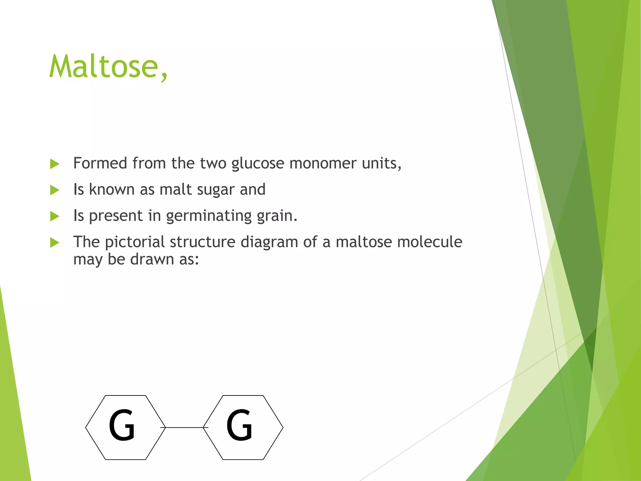 Maltose,
 Formed from the two glucose monomer units,
 Is known as malt sugar and
 Is present in germinating grain.
 The pictorial structure diagram of a maltose molecule
may be drawn as:
G G
 