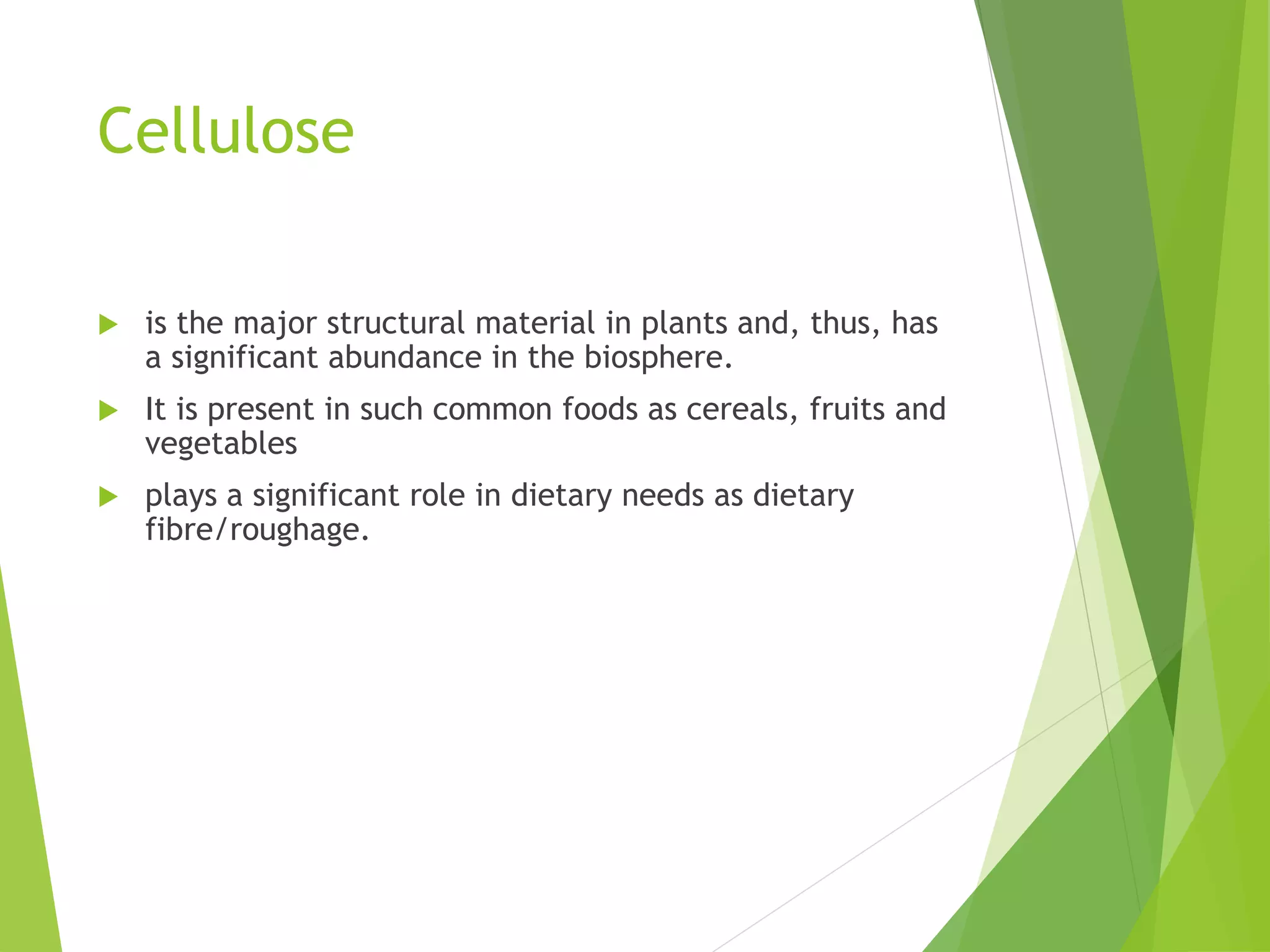 Cellulose
 is the major structural material in plants and, thus, has
a significant abundance in the biosphere.
 It is present in such common foods as cereals, fruits and
vegetables
 plays a significant role in dietary needs as dietary
fibre/roughage.
 