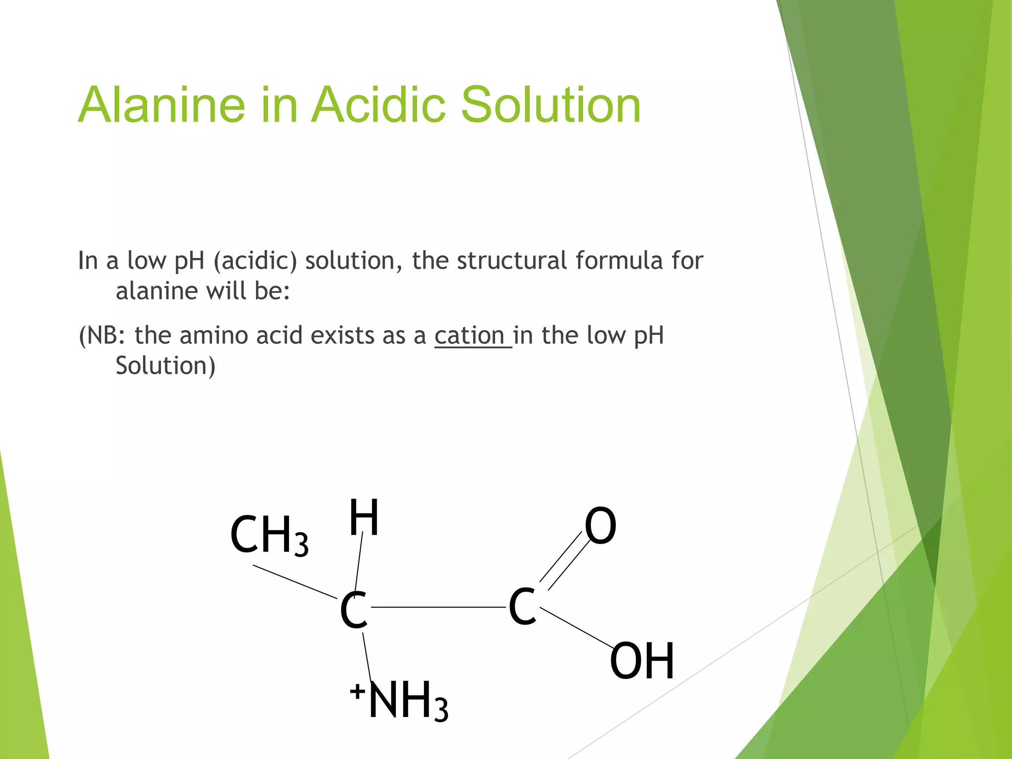Alanine in Acidic Solution
In a low pH (acidic) solution, the structural formula for
alanine will be:
(NB: the amino acid exists as a cation in the low pH
Solution)
CH3
C C
+NH3
H
OH
O
 