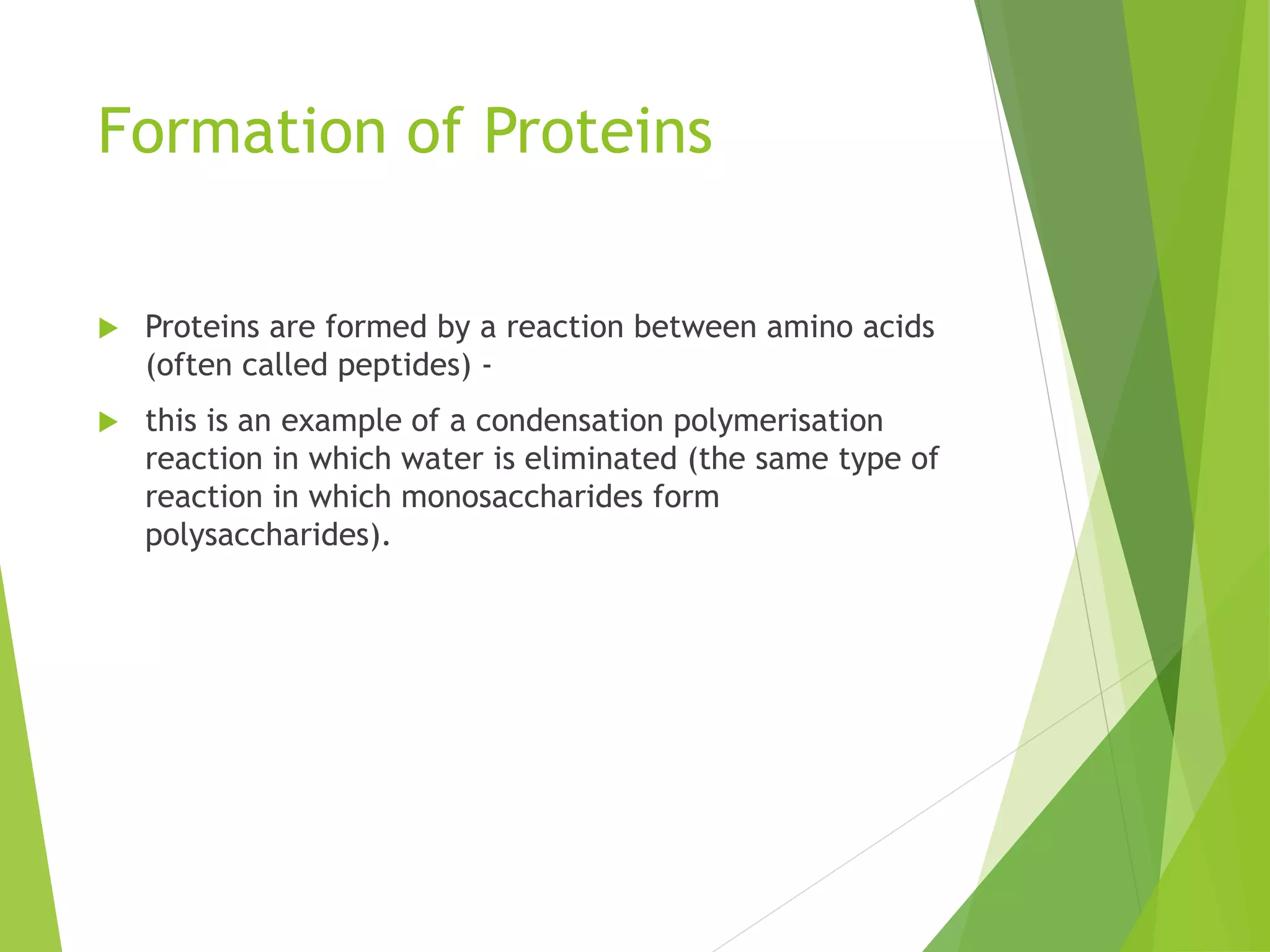Formation of Proteins
 Proteins are formed by a reaction between amino acids
(often called peptides) -
 this is an example of a condensation polymerisation
reaction in which water is eliminated (the same type of
reaction in which monosaccharides form
polysaccharides).
 