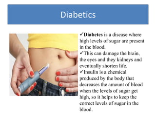 Diabetics
Diabetes is a disease where
high levels of sugar are present
in the blood.
This can damage the brain,
the eyes and they kidneys and
eventually shorten life.
Insulin is a chemical
produced by the body that
decreases the amount of blood
when the levels of sugar get
high, so it helps to keep the
correct levels of sugar in the
blood.
 