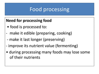 Food processing
Need for processing food
• food is processed to:
- make it edible (preparing, cooking)
- make it last longer (preserving)
- improve its nutrient value (fermenting)
• during processing many foods may lose some
of their nutrients
 