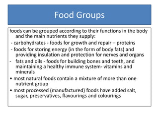Food Groups
foods can be grouped according to their functions in the body
and the main nutrients they supply:
- carbohydrates - foods for growth and repair – proteins
- foods for storing energy (in the form of body fats) and
providing insulation and protection for nerves and organs
- fats and oils - foods for building bones and teeth, and
maintaining a healthy immune system- vitamins and
minerals
• most natural foods contain a mixture of more than one
nutrient group
• most processed (manufactured) foods have added salt,
sugar, preservatives, flavourings and colourings
 