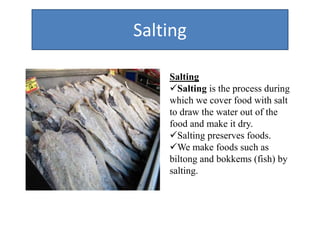 Salting
Salting
Salting is the process during
which we cover food with salt
to draw the water out of the
food and make it dry.
Salting preserves foods.
We make foods such as
biltong and bokkems (fish) by
salting.
 