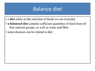 Balance diet
• a diet refers to the selection of foods we eat everyday
• a balanced diet contains sufficient quantities of food from all
four nutrient groups, as well as water and fibre
• some diseases can be related to diet
 