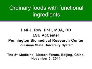 Ordinary foods with functional
          ingredients

      Heli J. Roy, PhD, MBA, RD
             LSU AgCenter
Pennington Biomedical Research Center
       Louisiana State University System


The 5 th Medicinal Biotech Forum, Beijing, China,
                November 5, 2011
 