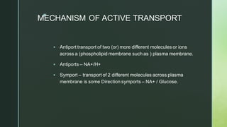 z
MECHANISM OF ACTIVE TRANSPORT
▪ Antiport transport of two (or) more different molecules or ions
across a (phospholipid membrane such as ) plasma membrane.
▪ Antiports – NA+/H+
▪ Symport – transport of 2 different molecules across plasma
membrane is some Direction symports – NA+ / Glucose.
 