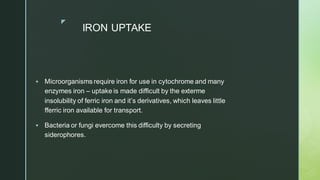 z
IRON UPTAKE
▪ Microorganisms require iron for use in cytochrome and many
enzymes iron – uptake is made difficult by the exterme
insolubility of ferric iron and it’s derivatives, which leaves little
fferric iron available for transport.
▪ Bacteria or fungi evercome this difficulty by secreting
siderophores.
 