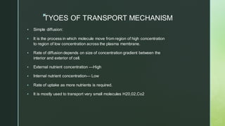 z
TYOES OF TRANSPORT MECHANISM
▪ Simple diffusion:
▪ It is the process in which molecule move from region of high concentration
to region of low concentration across the plasma membrane.
▪ Rate of diffusion depends on size of concentration gradient between the
interior and exterior of cell.
▪ External nutrient concentration ---High
▪ Internal nutrient concentration--- Low
▪ Rate of uptake as more nutrients is required.
▪ It is mostly used to transport very small molecules H20,02,Co2
 