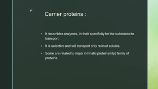 z
Carrier proteins :
▪ It resembles enzymes, in their specificity for the substance to
transport.
▪ It is selective and will transport only related solutes.
▪ Some are related to major intrinstic protein (mIp) family of
proteins.
 