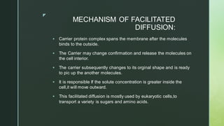 z
MECHANISM OF FACILITATED
DIFFUSION:
▪ Carrier protein complex spans the membrane after the molecules
binds to the outside.
▪ The Carrier may change confirmation and release the molecules on
the cell interior.
▪ The carrier subsequently changes to its orginal shape and is ready
to pic up the another molecules.
▪ It is responsible If the solute concentration is greater inside the
cell,it will move outward.
▪ This facilitated diffusion is mostly used by eukaryotic cells,to
transport a variety is sugars and amino acids.
 