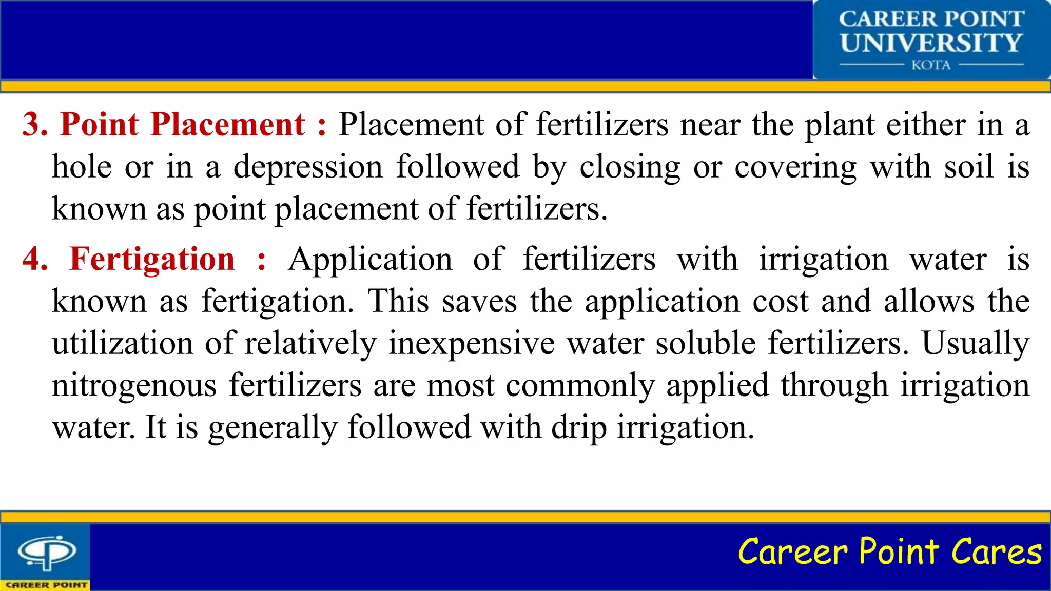 Career Point Cares
3. Point Placement : Placement of fertilizers near the plant either in a
hole or in a depression followed by closing or covering with soil is
known as point placement of fertilizers.
4. Fertigation : Application of fertilizers with irrigation water is
known as fertigation. This saves the application cost and allows the
utilization of relatively inexpensive water soluble fertilizers. Usually
nitrogenous fertilizers are most commonly applied through irrigation
water. It is generally followed with drip irrigation.
 