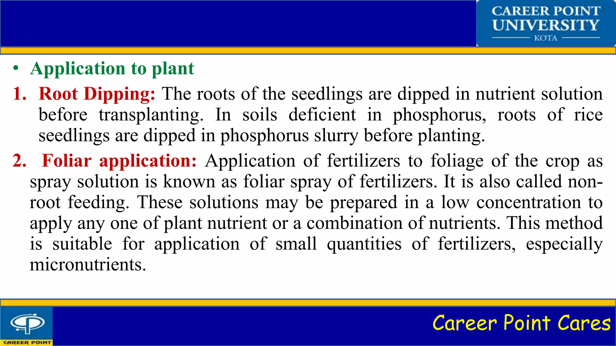 Career Point Cares
• Application to plant
1. Root Dipping: The roots of the seedlings are dipped in nutrient solution
before transplanting. In soils deficient in phosphorus, roots of rice
seedlings are dipped in phosphorus slurry before planting.
2. Foliar application: Application of fertilizers to foliage of the crop as
spray solution is known as foliar spray of fertilizers. It is also called non-
root feeding. These solutions may be prepared in a low concentration to
apply any one of plant nutrient or a combination of nutrients. This method
is suitable for application of small quantities of fertilizers, especially
micronutrients.
 