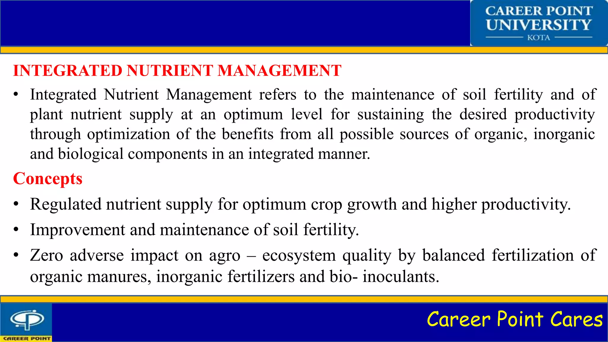 Career Point Cares
INTEGRATED NUTRIENT MANAGEMENT
• Integrated Nutrient Management refers to the maintenance of soil fertility and of
plant nutrient supply at an optimum level for sustaining the desired productivity
through optimization of the benefits from all possible sources of organic, inorganic
and biological components in an integrated manner.
Concepts
• Regulated nutrient supply for optimum crop growth and higher productivity.
• Improvement and maintenance of soil fertility.
• Zero adverse impact on agro – ecosystem quality by balanced fertilization of
organic manures, inorganic fertilizers and bio- inoculants.
 