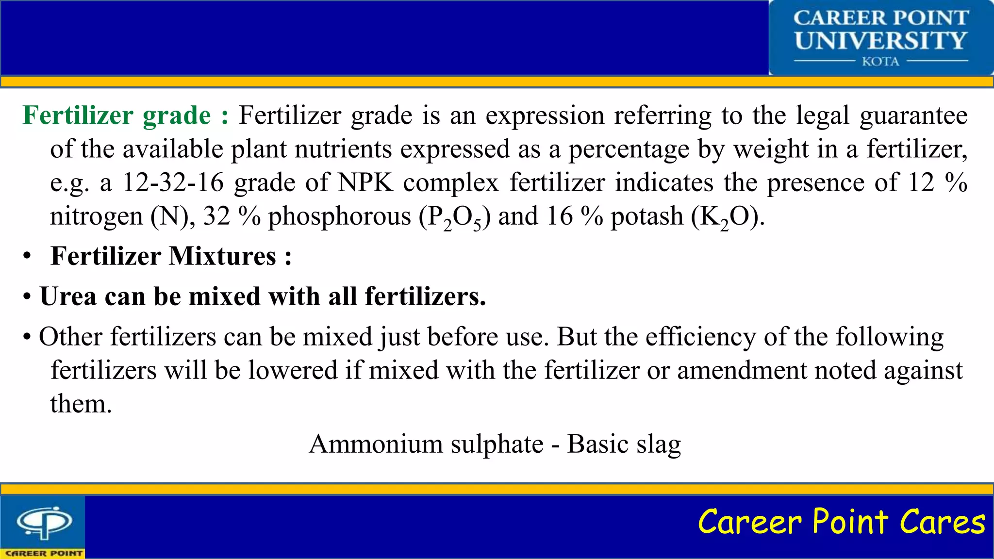 Career Point Cares
Fertilizer grade : Fertilizer grade is an expression referring to the legal guarantee
of the available plant nutrients expressed as a percentage by weight in a fertilizer,
e.g. a 12-32-16 grade of NPK complex fertilizer indicates the presence of 12 %
nitrogen (N), 32 % phosphorous (P2O5) and 16 % potash (K2O).
• Fertilizer Mixtures :
• Urea can be mixed with all fertilizers.
• Other fertilizers can be mixed just before use. But the efficiency of the following
fertilizers will be lowered if mixed with the fertilizer or amendment noted against
them.
Ammonium sulphate - Basic slag
 