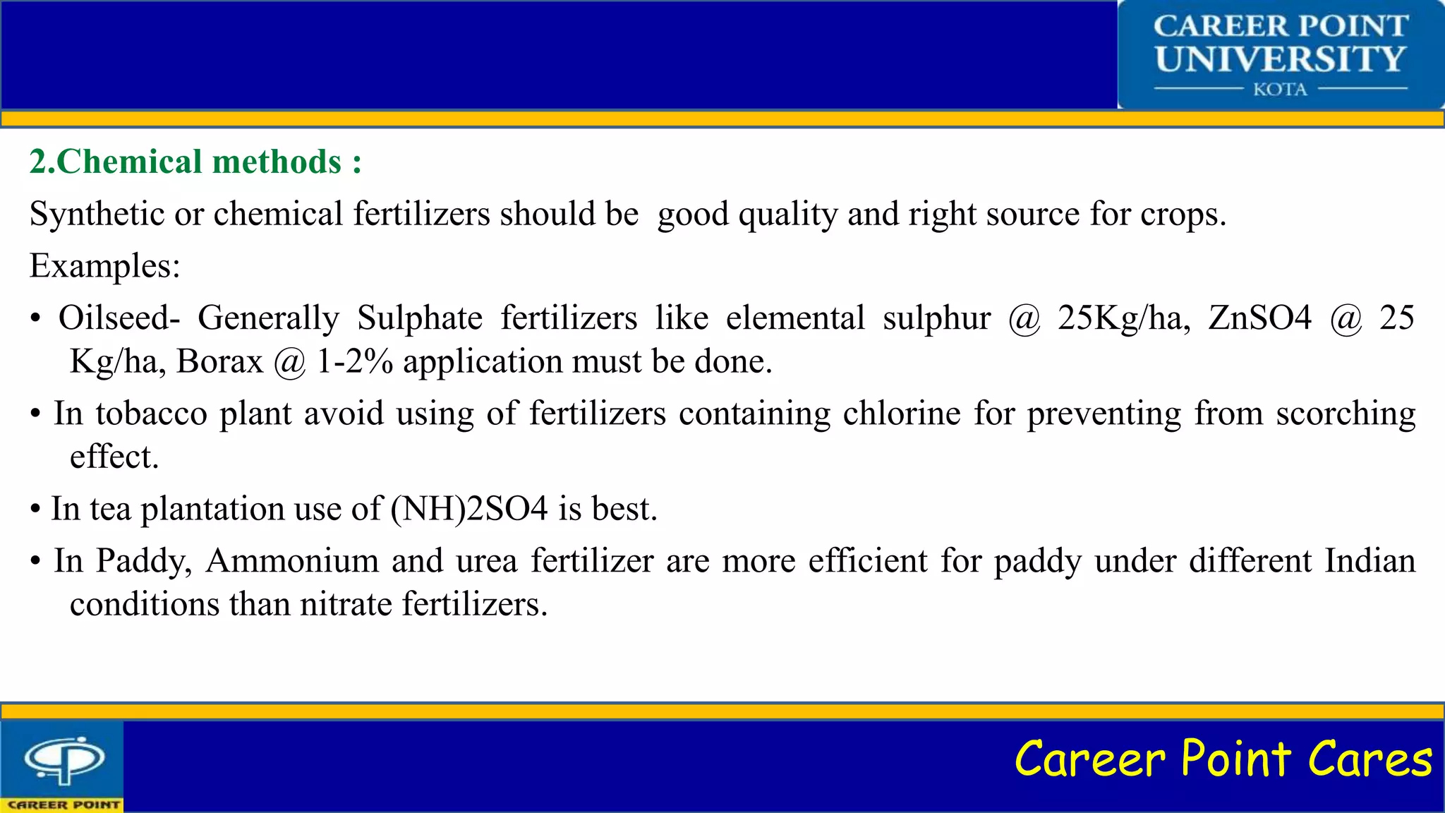 Career Point Cares
2.Chemical methods :
Synthetic or chemical fertilizers should be good quality and right source for crops.
Examples:
• Oilseed- Generally Sulphate fertilizers like elemental sulphur @ 25Kg/ha, ZnSO4 @ 25
Kg/ha, Borax @ 1-2% application must be done.
• In tobacco plant avoid using of fertilizers containing chlorine for preventing from scorching
effect.
• In tea plantation use of (NH)2SO4 is best.
• In Paddy, Ammonium and urea fertilizer are more efficient for paddy under different Indian
conditions than nitrate fertilizers.
 