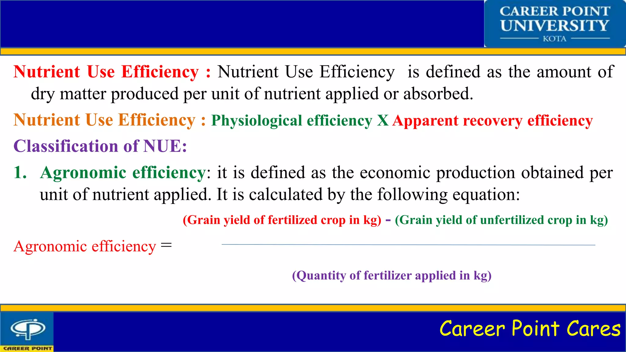 Career Point Cares
Nutrient Use Efficiency : Nutrient Use Efficiency is defined as the amount of
dry matter produced per unit of nutrient applied or absorbed.
Nutrient Use Efficiency : Physiological efficiency X Apparent recovery efficiency
Classification of NUE:
1. Agronomic efficiency: it is defined as the economic production obtained per
unit of nutrient applied. It is calculated by the following equation:
(Grain yield of fertilized crop in kg) - (Grain yield of unfertilized crop in kg)
Agronomic efficiency =
(Quantity of fertilizer applied in kg)
 