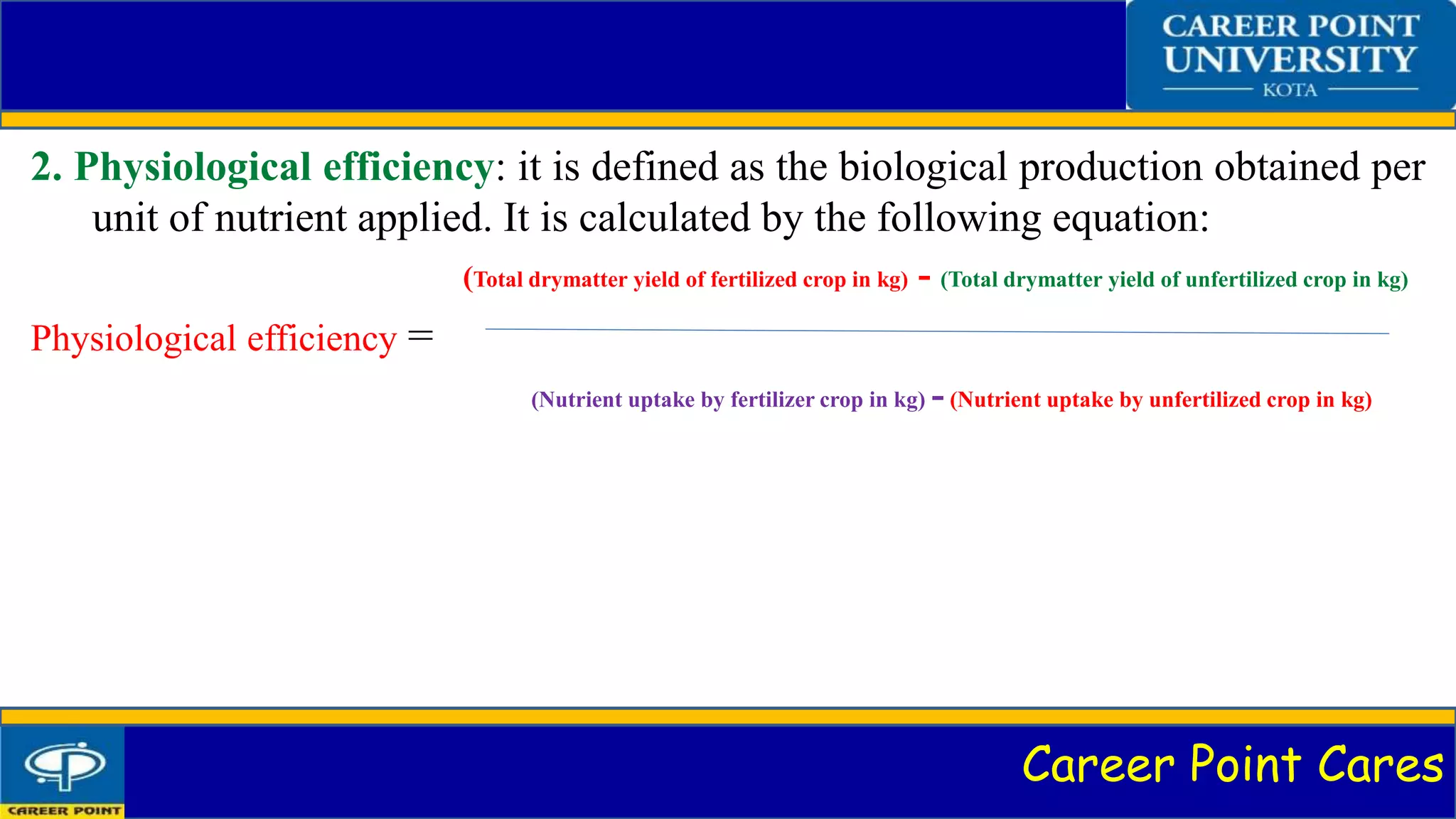 Career Point Cares
2. Physiological efficiency: it is defined as the biological production obtained per
unit of nutrient applied. It is calculated by the following equation:
(Total drymatter yield of fertilized crop in kg) - (Total drymatter yield of unfertilized crop in kg)
Physiological efficiency =
(Nutrient uptake by fertilizer crop in kg) - (Nutrient uptake by unfertilized crop in kg)
 