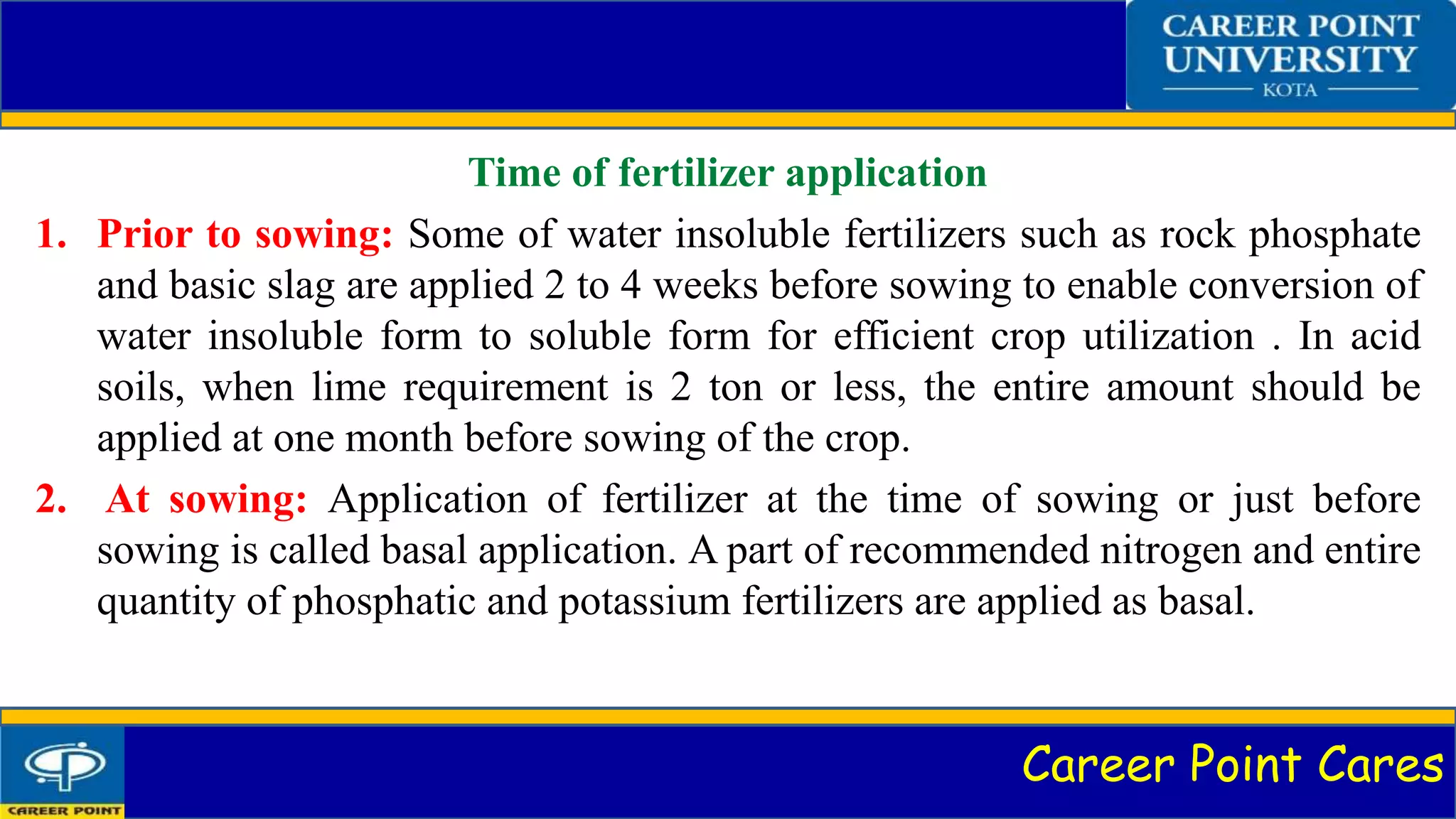 Career Point Cares
Time of fertilizer application
1. Prior to sowing: Some of water insoluble fertilizers such as rock phosphate
and basic slag are applied 2 to 4 weeks before sowing to enable conversion of
water insoluble form to soluble form for efficient crop utilization . In acid
soils, when lime requirement is 2 ton or less, the entire amount should be
applied at one month before sowing of the crop.
2. At sowing: Application of fertilizer at the time of sowing or just before
sowing is called basal application. A part of recommended nitrogen and entire
quantity of phosphatic and potassium fertilizers are applied as basal.
 