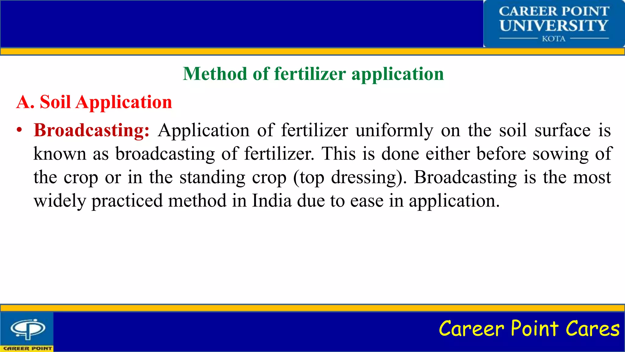 Career Point Cares
Method of fertilizer application
A. Soil Application
• Broadcasting: Application of fertilizer uniformly on the soil surface is
known as broadcasting of fertilizer. This is done either before sowing of
the crop or in the standing crop (top dressing). Broadcasting is the most
widely practiced method in India due to ease in application.
 
