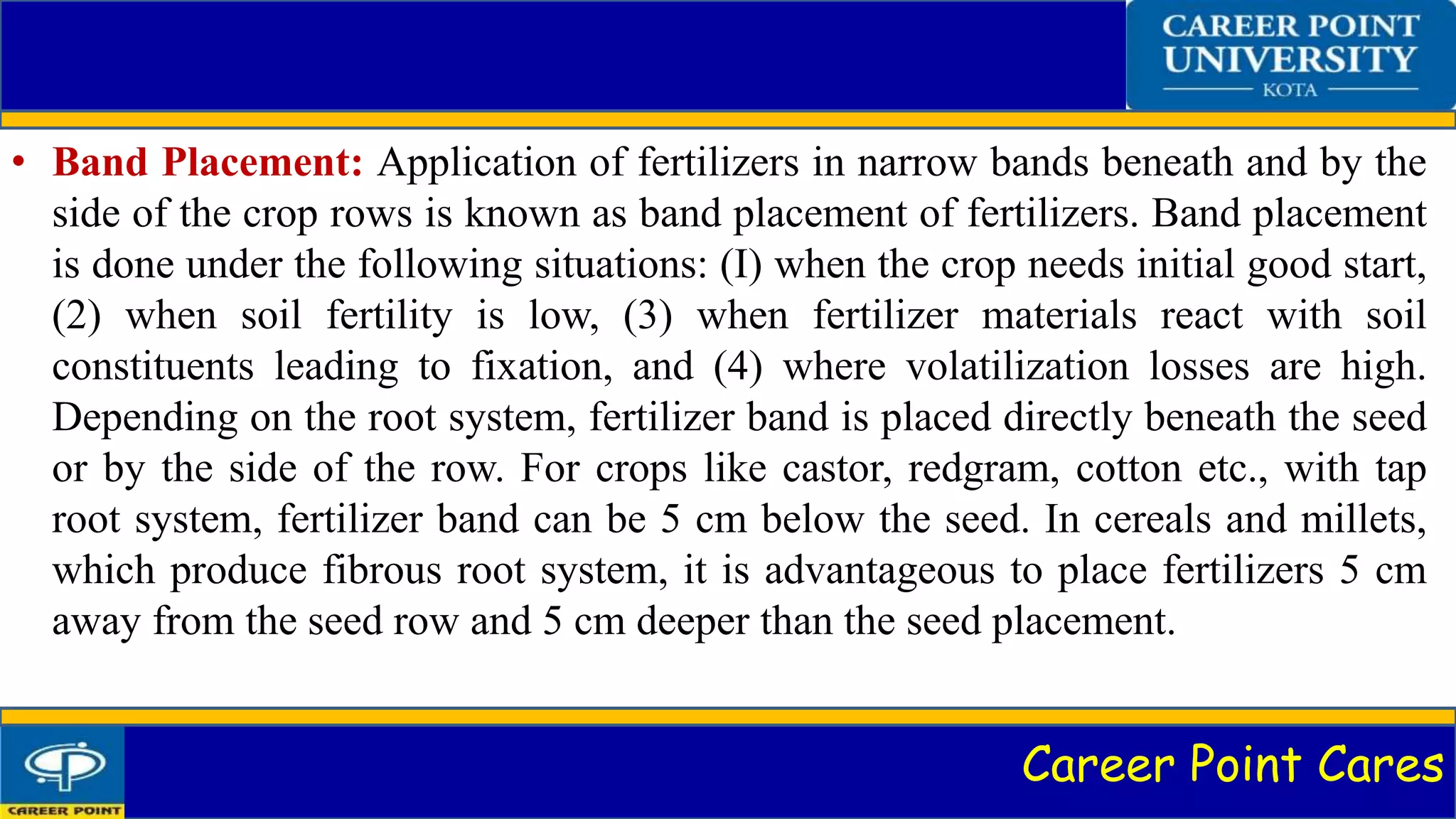 Career Point Cares
• Band Placement: Application of fertilizers in narrow bands beneath and by the
side of the crop rows is known as band placement of fertilizers. Band placement
is done under the following situations: (I) when the crop needs initial good start,
(2) when soil fertility is low, (3) when fertilizer materials react with soil
constituents leading to fixation, and (4) where volatilization losses are high.
Depending on the root system, fertilizer band is placed directly beneath the seed
or by the side of the row. For crops like castor, redgram, cotton etc., with tap
root system, fertilizer band can be 5 cm below the seed. In cereals and millets,
which produce fibrous root system, it is advantageous to place fertilizers 5 cm
away from the seed row and 5 cm deeper than the seed placement.
 