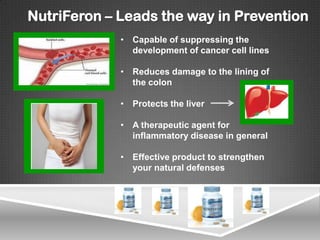 NutriFeron – Leads the way in Prevention
             • Capable of suppressing the
               development of cancer cell lines

             • Reduces damage to the lining of
               the colon

             • Protects the liver

             • A therapeutic agent for
               inflammatory disease in general

             • Effective product to strengthen
               your natural defenses
 