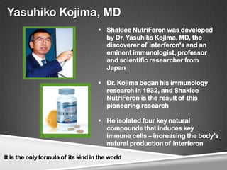 Yasuhiko Kojima, MD
                                      Shaklee NutriFeron was developed
                                       by Dr. Yasuhiko Kojima, MD, the
                                       discoverer of interferon's and an
                                       eminent immunologist, professor
                                       and scientific researcher from
                                       Japan

                                      Dr. Kojima began his immunology
                                       research in 1932, and Shaklee
                                       NutriFeron is the result of this
                                       pioneering research

                                      He isolated four key natural
                                       compounds that induces key
                                       immune cells – increasing the body’s
                                       natural production of interferon

It is the only formula of its kind in the world
 
