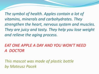 The symbol of health. Apples contain a lot of
vitamins, minerals and carbohydrates. They
strengthen the heart, nervous system and muscles.
They are juicy and tasty. They help you lose weight
and relieve the aging process.
EAT ONE APPLE A DAY AND YOU WON'T NEED
A DOCTOR
This mascot was made of plastic bottle
by Mateusz Pacek
 