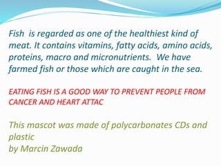 Fish is regarded as one of the healthiest kind of
meat. It contains vitamins, fatty acids, amino acids,
proteins, macro and micronutrients. We have
farmed fish or those which are caught in the sea.
EATING FISH IS A GOOD WAY TO PREVENT PEOPLE FROM
CANCER AND HEART ATTAC
This mascot was made of polycarbonates CDs and
plastic
by Marcin Zawada
 