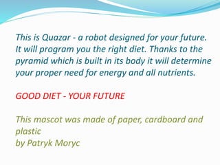 This is Quazar - a robot designed for your future.
It will program you the right diet. Thanks to the
pyramid which is built in its body it will determine
your proper need for energy and all nutrients.
GOOD DIET - YOUR FUTURE
This mascot was made of paper, cardboard and
plastic
by Patryk Moryc
 