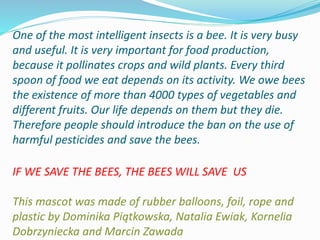 One of the most intelligent insects is a bee. It is very busy
and useful. It is very important for food production,
because it pollinates crops and wild plants. Every third
spoon of food we eat depends on its activity. We owe bees
the existence of more than 4000 types of vegetables and
different fruits. Our life depends on them but they die.
Therefore people should introduce the ban on the use of
harmful pesticides and save the bees.
IF WE SAVE THE BEES, THE BEES WILL SAVE US
This mascot was made of rubber balloons, foil, rope and
plastic by Dominika Piątkowska, Natalia Ewiak, Kornelia
Dobrzyniecka and Marcin Zawada
 