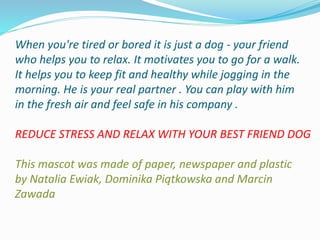 When you're tired or bored it is just a dog - your friend
who helps you to relax. It motivates you to go for a walk.
It helps you to keep fit and healthy while jogging in the
morning. He is your real partner . You can play with him
in the fresh air and feel safe in his company .
REDUCE STRESS AND RELAX WITH YOUR BEST FRIEND DOG
This mascot was made of paper, newspaper and plastic
by Natalia Ewiak, Dominika Piątkowska and Marcin
Zawada
 