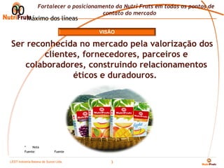 Fortalecer o posicionamento da Nutri Fruts em todas os pontos de
00 Máximo dos líneas                    contato do mercado


                                       VISÃO

Ser reconhecida no mercado pela valorização dos
        clientes, fornecedores, parceiros e
   colaboradores, construindo relacionamentos
               éticos e duradouros.




         *    Nota
         Fuente:            Fuente


LEST Indústria BaianaSão Sucos S.A
Telecomunicações de de Paulo Ltda.
                                           3
 