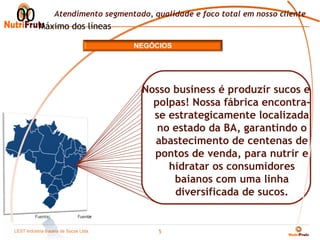 00 Máximo dos líneas
      Atendimento segmentado, qualidade e foco total em nosso cliente


                                     NEGÓCIOS




                                      Nosso business é produzir sucos e
                                        polpas! Nossa fábrica encontra-
                                        se estrategicamente localizada
                                         no estado da BA, garantindo o
                                        abastecimento de centenas de
                                        pontos de venda, para nutrir e
                                           hidratar os consumidores
                                            baianos com uma linha
                                            diversificada de sucos.
         *    Nota
         Fuente:            Fuente


LEST Indústria BaianaSão Sucos S.A
Telecomunicações de de Paulo Ltda.
                                          5
 