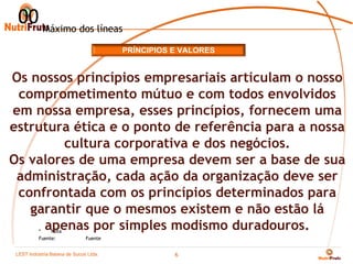 00 Máximo dos líneas
                                      PRÍNCIPIOS E VALORES


Os nossos princípios empresariais articulam o nosso
 comprometimento mútuo e com todos envolvidos
em nossa empresa, esses princípios, fornecem uma
estrutura ética e o ponto de referência para a nossa
        cultura corporativa e dos negócios.
Os valores de uma empresa devem ser a base de sua
 administração, cada ação da organização deve ser
 confrontada com os princípios determinados para
   garantir que o mesmos existem e não estão lá
     apenas por simples modismo duradouros.
          *    Nota
          Fuente:            Fuente


 LEST Indústria BaianaSão Sucos S.A
 Telecomunicações de de Paulo Ltda.
                                                 6
 