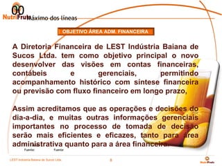 00 Máximo dos líneas
                                     OBJETIVO ÁREA ADM. FINANCEIRA


 A Diretoria Financeira de LEST Indústria Baiana de
 Sucos Ltda. tem como objetivo principal o novo
 desenvolver das visões em contas financeiras,
 contábeis       e       gerenciais,     permitindo
 acompanhamento histórico com síntese financeira
 ou previsão com fluxo financeiro em longo prazo,

 Assim acreditamos que as operações e decisões do
 dia-a-dia, e muitas outras informações gerenciais
 importantes no processo de tomada de decisão
 serão mais eficientes e eficazes, tanto para área
 administrativa quanto para a área financeira.
     * Nota
         Fuente:            Fuente


LEST Indústria BaianaSão Sucos S.A
Telecomunicações de de Paulo Ltda.
                                                     8
 