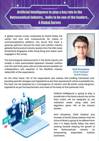 Artificial Intelligence to play a key role in the
Nutraceutical industry... India to be one of the leaders...
A Global Survey
Amit Srivastava
Chief Catalyst
Nutrify Today
On the other hand, 12% of the respondents also believe that profiling individuals and
providing specific dosages and ingredients as per their requirements will be a possibility too.
The food can be prepared by a convergence of robotics and 3D printer using lab-grown
ingredients as per the biochemistry and need of the body at that particular time.
Artificial Intelligence is going to play a
pivotal role in the Nutra industry too as the
food matrix will be designed as per
individual needs using data and
algorithm, opine 15% of the industry
leaders.
Amit Srivastava, Chief Catalyst and
Founder of Nutrify Today, believes that the
future of Nutra is going to be different from
how it is today. Nutrify Today has been
working towards shaping the growth of
the Nutraceuticals industry by
empowering responsible nutrition
businesses.
A global industry survey conducted by Nutrify Today, the
world’s first and only nutraceuticals i2c (ideas to
commercialization) platform, has found that there is
growing optimism around the food and nutrition industry
globally.Nutraceutical industry leaders from the USA,Israel,
Switzerland, Singapore, India, Hong Kong and Japan were
engaged in the survey.
The technological advancements in the Nutra industry will
enable a more personalized approach towards nutrition
over the next three years with accurate sensors possible via
collaborations with expertise in the MedTech industry
stated 26% of the respondents.
 