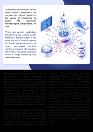 The survey also discovered optimism about
India’s role in the forward movement of
Nutra-tech and Nutraceuticals industry in the
future. Around 24% of the respondents
believe that India will be a leading innovator
second only to the United States. With the
emergence of fingerprinting of Phyto
ingredients from 52 agro-climatic zones,
strengths of Indian IT industry coupled with
convergence hub of MedTech like Biovalley
Incubation Council and AMTZ in India will
drive convergence innovation in Nutra-tech.
The majority of the industry leaders already
believe that the existing early versions of
technutra products in the market have done
well in the US. Precision nutrition using
technutra is going to gain global
significance in the future. With the growing
“Automated personalized nutrition
where artificial intelligence will
manage the nutrient needs and
the source of ingredients will
evolve into sustainable
methodologies using biotech,” he
says.
“There are already early-stage
entrants who are working on the
Nutra-tech. Nutraceuticals of the
future will be a multi-disciplinary
function of the science which will
drive personalized precision
nutrition into habits of individuals
rather than individuals changing
habits to adopt something new,”
adds Srivastava.
adoption of fingerprinting of Phyto
ingredients, deployment of blockchain
technologies, it will also change the
agricultural sector with an increased
demand for nutrition-rich. The industry
leaders, on the other hand, also identified
certain challenges like lack of skilled
workforce and global regulatory framework,
data privacy, high cost, etc. In a complex
environment with opportunity and
challenges, it’s often the new generation
start-ups that drive innovation and the same
is evident from all emerging success stories
across the world. The technutra will be an
innovation-driven by start-up and eventually,
there will be large nutrition conglomerates
that would enter this segment by way of
M&A.
 