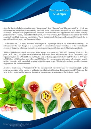 Nutraceuticals:
A Glimpse
Since Dr. Stephen DeFelice coined the term “Nutraceutical” from “Nutrition” and “Pharmaceutical” in 1989, it was
used to describe medicinally or nutritionally functional foods. Progressively, nutraceuticals, have also been called
as medical / designer foods, phytochemicals, functional foods and nutritional supplements, these include everyday
products as “bio” yogurts, fortified breakfast cereals, as well as vitamins, herbal remedies and recently developed
genetically modified foods and supplements. These nutraceuticals have received considerable interest due to
potential nutritional, safety and therapeutic effects.
The incidence of COVID-19 pandemic had bought in a paradigm shift in the nutraceutical industry. The
nutraceuticals, that were thought of as an elite platter of consumables have now turned out to be the essential needs
of most of the people enhancing immunity - a sensitive and important feature resorted during this pandemic.
While the global nutraceuticals market as a whole is projected to grow at a CAGR of 7.5% during the the next five
years (2020 - 2025), the global dietary supplements market size which was valued at USD 140.3 billion in 2020 is
expected to grow at a CAGR of 8.6%. Further, the sales of dietary supplements that were $48 billion in 2019 grew
to $52 billion in 2020, and are reported to reach $58 billion this year. Among these increased sales, there are specific
product categories with particularly reported promising sales trends. This includes collagen peptides, immune
supplements, and stress supplements.
A detailed patent study of Nutraceuticals for the last one month was carried out. The search included a global
coverage embracing all the granted as well as the published patent literature. The search retrieved 943 records, that
were further curated and the ones that focussed on nutraceuticals were considered for the further study.
For any business enquiries, please write to us:
hello@nutrifytoday.com
 